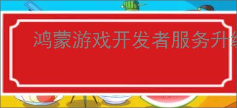 鸿蒙游戏开发者服务升级，助力游戏拓展鸿蒙新市场