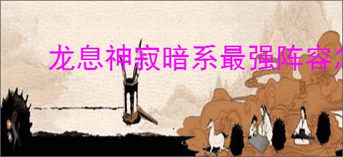 龙息神寂暗系最强阵容怎么搭配,龙息神寂暗系最强阵容推荐