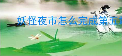 妖怪夜市怎么完成第五章,妖怪夜市第五章通关攻略