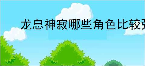 龙息神寂哪些角色比较强,龙息神寂T0核心角色培养推荐