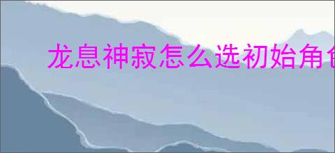 龙息神寂怎么选初始角色,龙息神寂初始角色选哪个比较好
