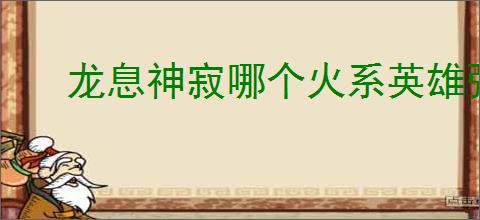 龙息神寂哪个火系英雄强,龙息神寂火系英雄推荐