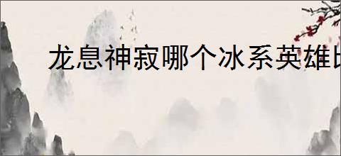 龙息神寂哪个冰系英雄比较强,龙息神寂冰系英雄推荐