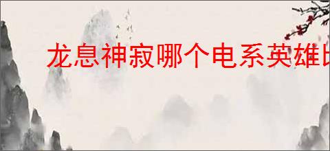 龙息神寂哪个电系英雄比较强,龙息神寂电系英雄推荐