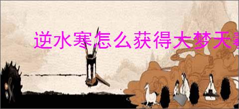 逆水寒怎么获得大梦天羲大满贯,说英雄卡大梦天羲大满贯获取方法
