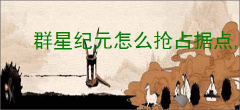 群星纪元怎么抢占据点,群星纪元据点争夺玩法说明