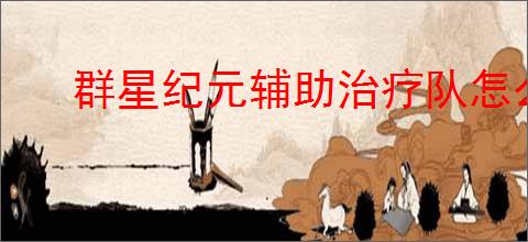 群星纪元辅助治疗队怎么玩,群星纪元辅助治疗队搭配攻略