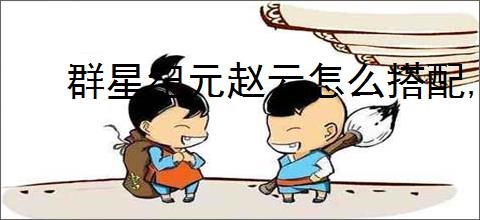 群星纪元赵云怎么搭配,群星纪元星河龙胆搭配攻略