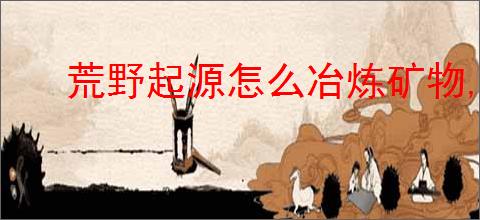 荒野起源怎么冶炼矿物,荒野起源矿物冶炼教程
