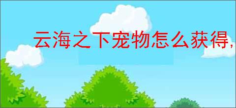 云海之下宠物怎么获得,云海之下宠物培养技巧指南