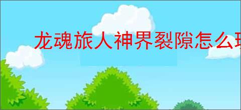 龙魂旅人神界裂隙怎么玩,龙魂旅人神界裂隙教程攻略