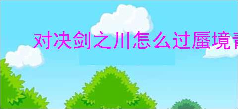 对决剑之川怎么过蜃境青玉录,对决剑之川蜃境青玉录攻略分享