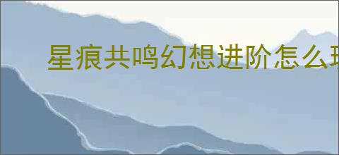 星痕共鸣幻想进阶怎么玩,星痕共鸣幻想进阶系统攻略