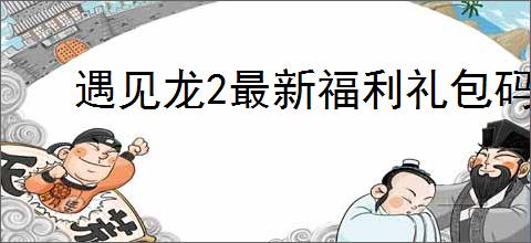 遇见龙2最新福利礼包码大全,遇见龙2兑换码使用方法