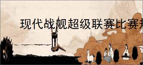 现代战舰超级联赛比赛规则,现代战舰2025超级联赛赛事简章