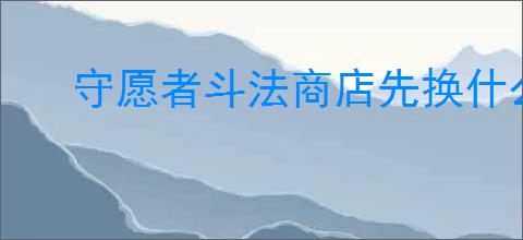守愿者斗法商店先换什么好,守愿者斗法商店兑换推荐