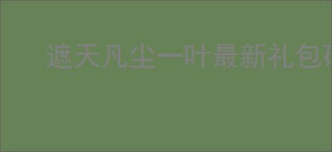 遮天凡尘一叶最新礼包码一览,遮天凡尘一叶公测福利码分享