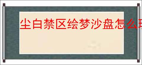 尘白禁区绘梦沙盘怎么玩,尘白禁区绘梦沙盘玩法机制
