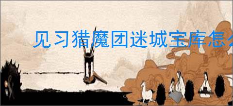见习猎魔团迷城宝库怎么玩,见习猎魔团迷城宝库活动指南